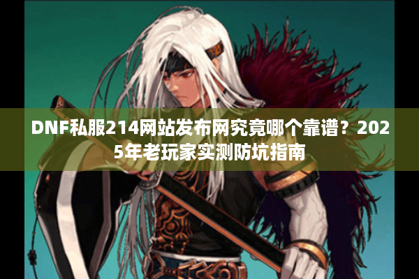 DNF私服214网站发布网究竟哪个靠谱？2025年老玩家实测防坑指南