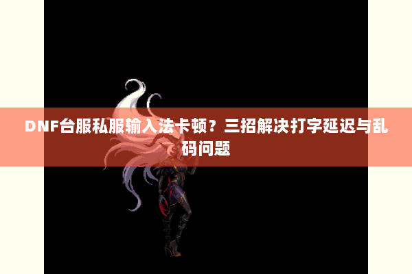DNF台服私服输入法卡顿？三招解决打字延迟与乱码问题
