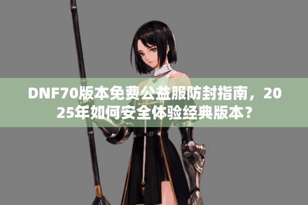 DNF70版本免费公益服防封指南，2025年如何安全体验经典版本？