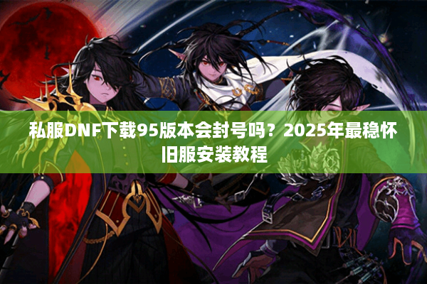 私服DNF下载95版本会封号吗？2025年最稳怀旧服安装教程